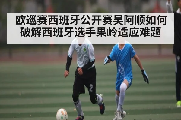 欧巡赛西班牙公开赛吴阿顺如何破解西班牙选手果岭适应难题