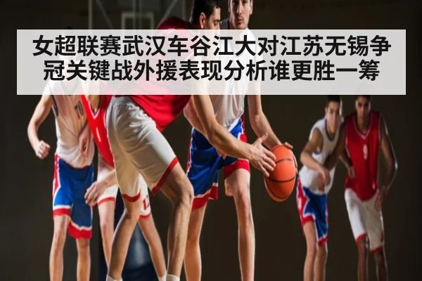 女超联赛武汉车谷江大对江苏无锡争冠关键战外援表现分析谁更胜一筹